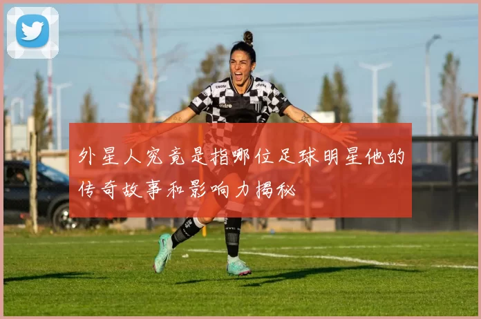 外星人究竟是指哪位足球明星他的传奇故事和影响力揭秘