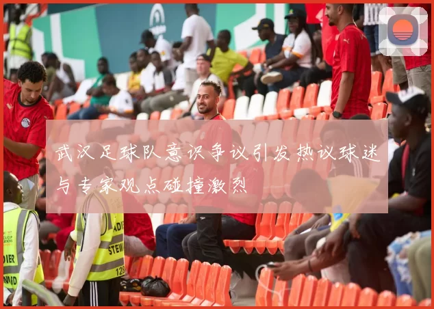 武汉足球队意识争议引发热议球迷与专家观点碰撞激烈