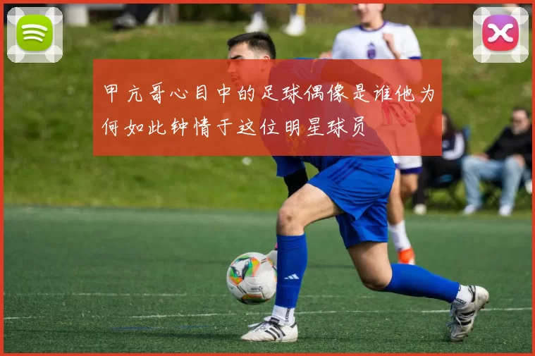 甲亢哥心目中的足球偶像是谁他为何如此钟情于这位明星球员