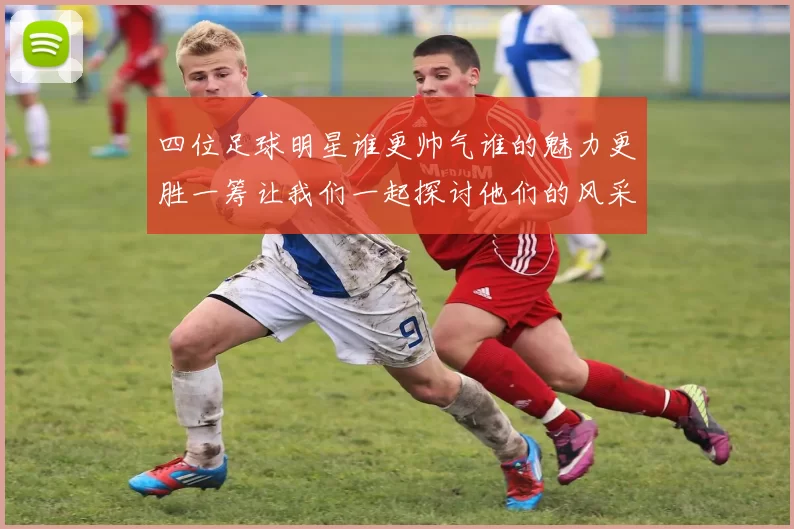 四位足球明星谁更帅气谁的魅力更胜一筹让我们一起探讨他们的风采与魅力