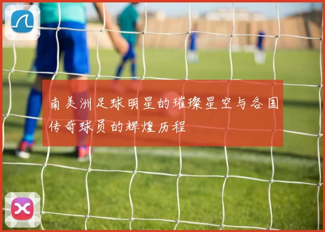 南美洲足球明星的璀璨星空与各国传奇球员的辉煌历程