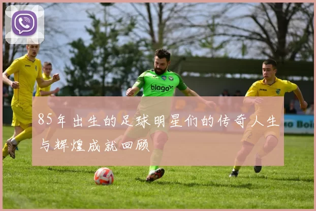 85年出生的足球明星们的传奇人生与辉煌成就回顾