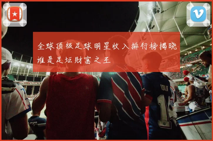 全球顶级足球明星收入排行榜揭晓谁是足坛财富之王