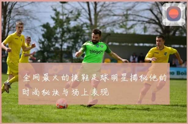 全网最火的换鞋足球明星揭秘他的时尚秘诀与场上表现
