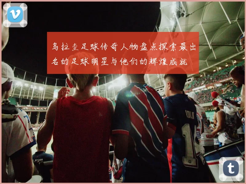 乌拉圭足球传奇人物盘点探索最出名的足球明星与他们的辉煌成就