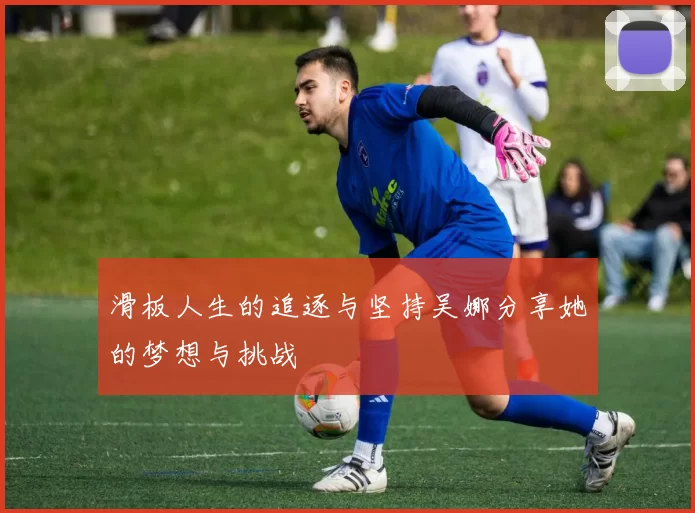 滑板人生的追逐与坚持吴娜分享她的梦想与挑战