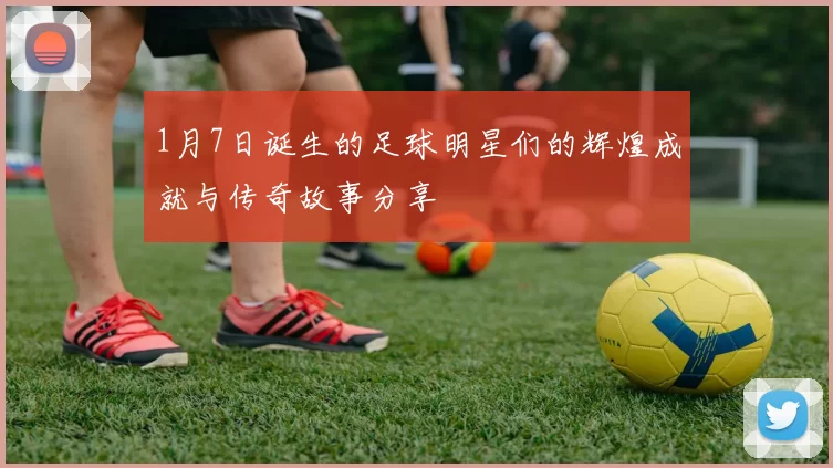 1月7日诞生的足球明星们的辉煌成就与传奇故事分享