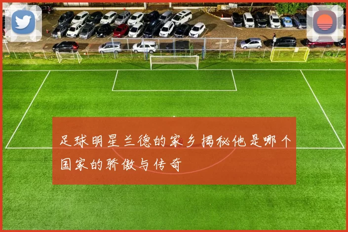 足球明星兰德的家乡揭秘他是哪个国家的骄傲与传奇