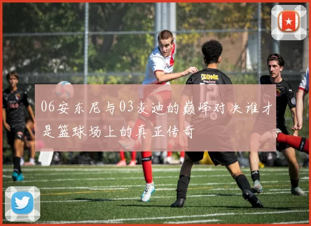 06安东尼与03麦迪的巅峰对决谁才是篮球场上的真正传奇