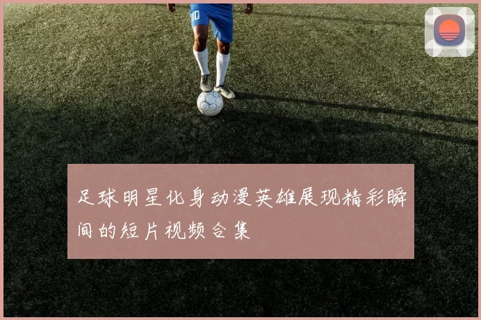 足球明星化身动漫英雄展现精彩瞬间的短片视频合集