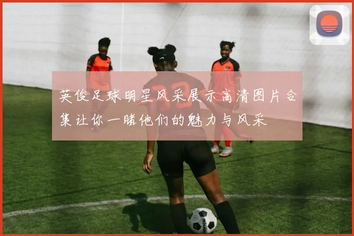 英俊足球明星风采展示高清图片合集让你一睹他们的魅力与风采