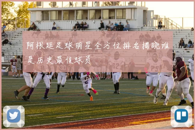 阿根廷足球明星全方位排名揭晓谁是历史最佳球员