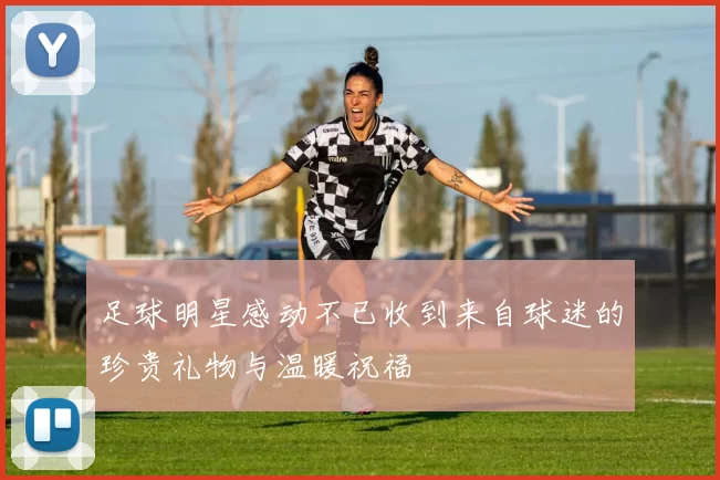 足球明星感动不已收到来自球迷的珍贵礼物与温暖祝福