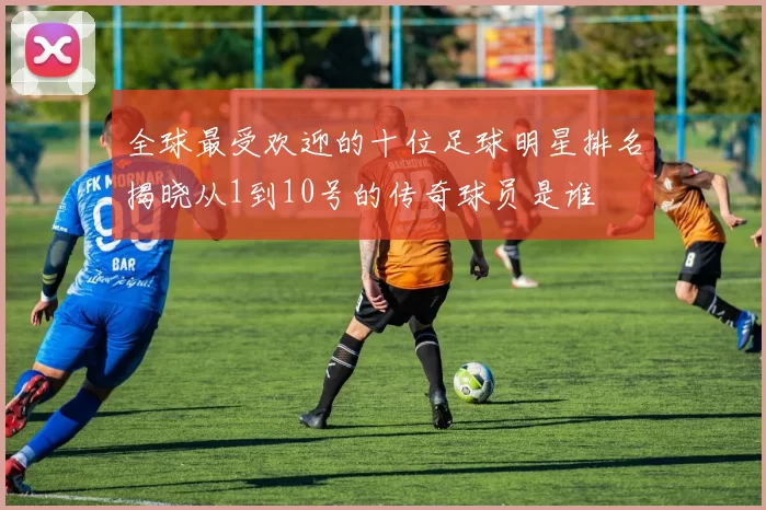 全球最受欢迎的十位足球明星排名揭晓从1到10号的传奇球员是谁