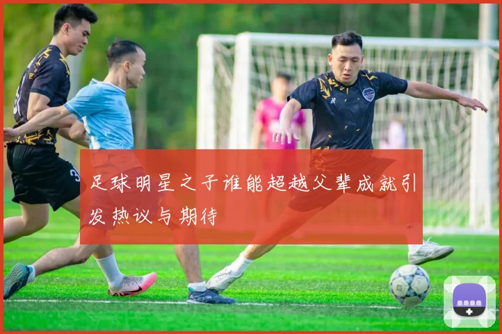 足球明星之子谁能超越父辈成就引发热议与期待