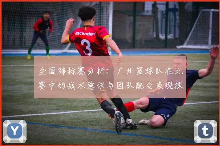 全国锦标赛分析：广州篮球队在比赛中的战术意识与团队配合表现探讨