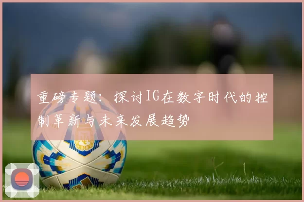 重磅专题：探讨IG在数字时代的控制革新与未来发展趋势