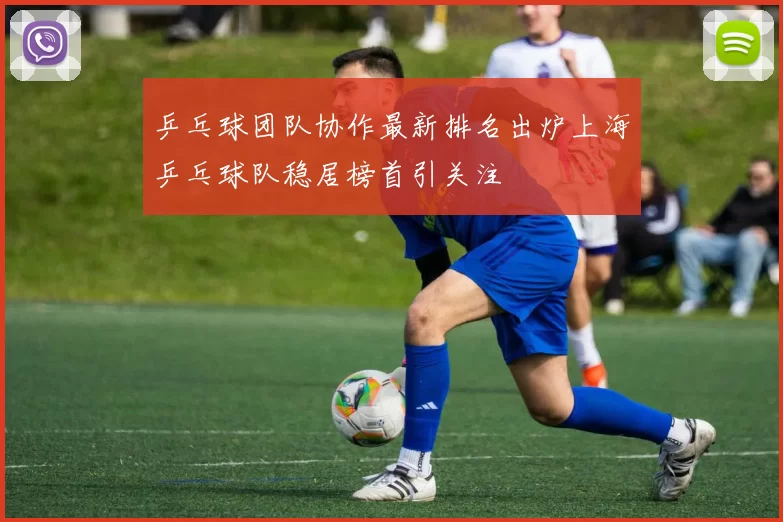 乒乓球团队协作最新排名出炉上海乒乓球队稳居榜首引关注