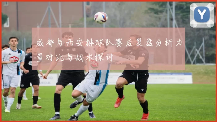 成都与西安排球队赛后复盘分析力量对比与战术探讨