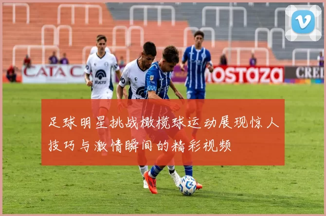 足球明星挑战橄榄球运动展现惊人技巧与激情瞬间的精彩视频