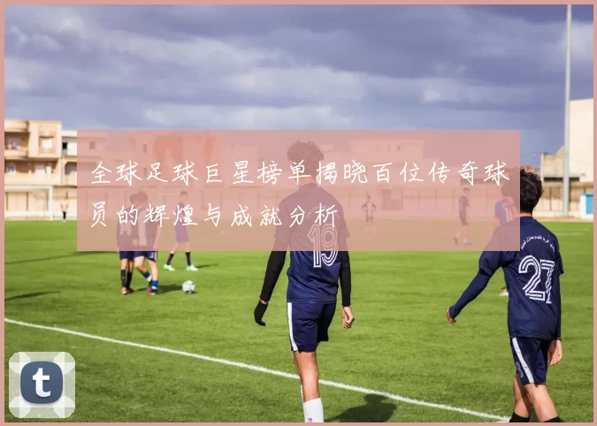 全球足球巨星榜单揭晓百位传奇球员的辉煌与成就分析