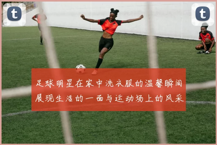 足球明星在家中洗衣服的温馨瞬间展现生活的一面与运动场上的风采对比