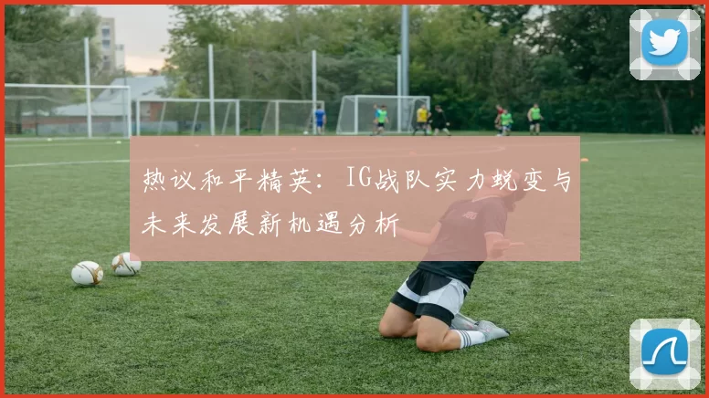 热议和平精英：IG战队实力蜕变与未来发展新机遇分析