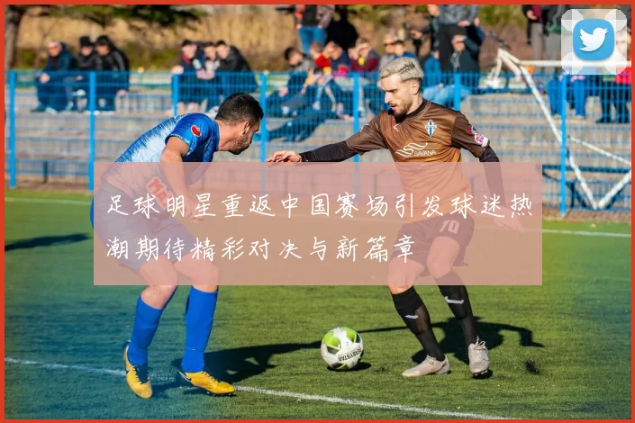 足球明星重返中国赛场引发球迷热潮期待精彩对决与新篇章