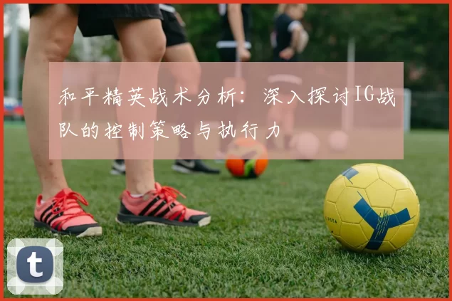 和平精英战术分析：深入探讨IG战队的控制策略与执行力