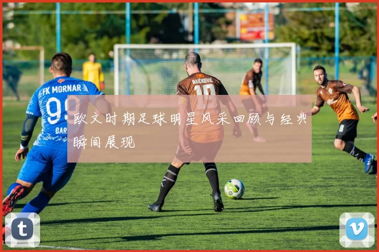欧文时期足球明星风采回顾与经典瞬间展现