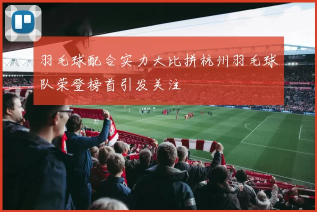 羽毛球配合实力大比拼杭州羽毛球队荣登榜首引发关注