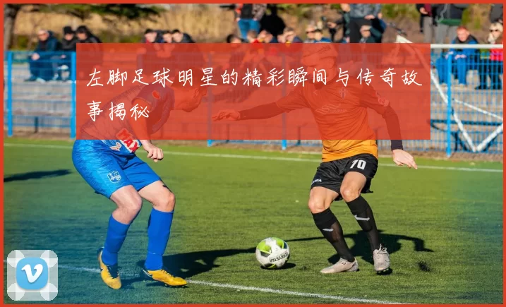 左脚足球明星的精彩瞬间与传奇故事揭秘