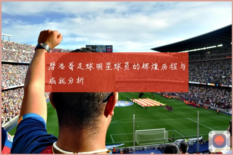 摩洛哥足球明星球员的辉煌历程与成就分析