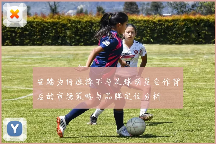 安踏为何选择不与足球明星合作背后的市场策略与品牌定位分析