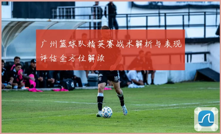 广州篮球队精英赛战术解析与表现评估全方位解读