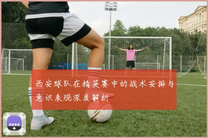西安球队在精英赛中的战术安排与意识表现深度解析