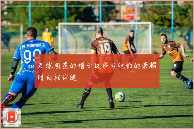 足球明星的帽子故事与他们的荣耀时刻相伴随