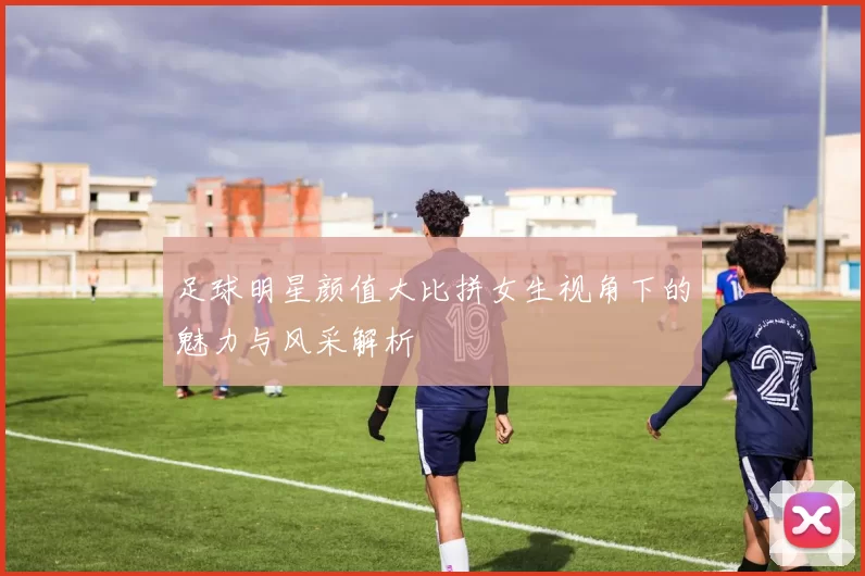 足球明星颜值大比拼女生视角下的魅力与风采解析