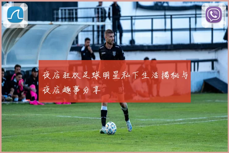 夜店狂欢足球明星私下生活揭秘与夜店趣事分享
