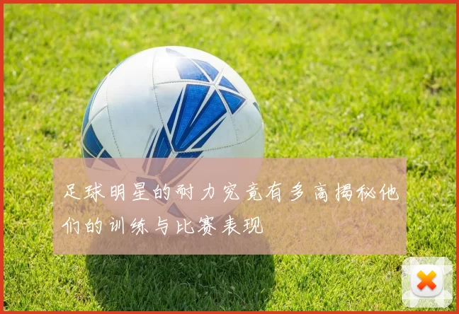 足球明星的耐力究竟有多高揭秘他们的训练与比赛表现