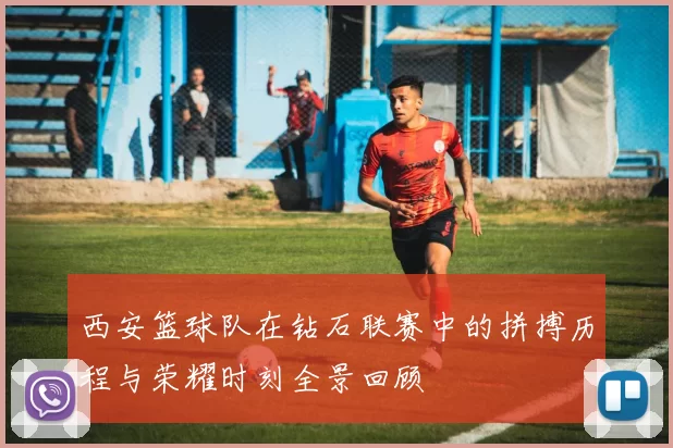 西安篮球队在钻石联赛中的拼搏历程与荣耀时刻全景回顾