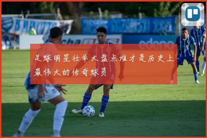 足球明星壮举大盘点谁才是历史上最伟大的传奇球员