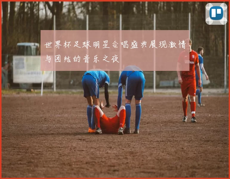 世界杯足球明星合唱盛典展现激情与团结的音乐之夜