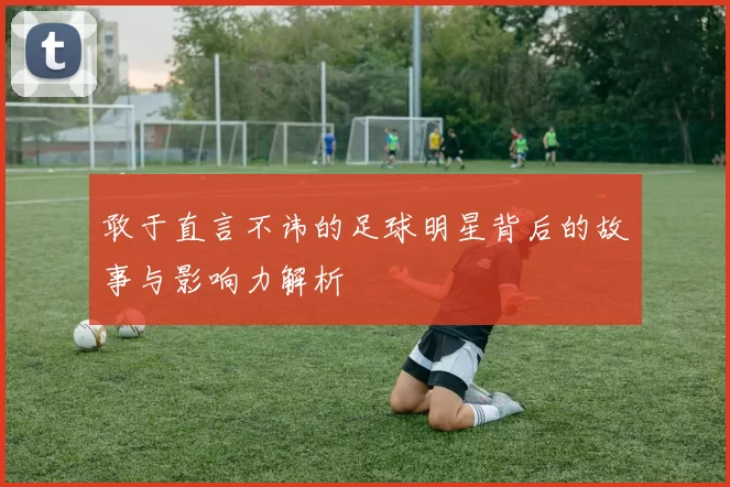 敢于直言不讳的足球明星背后的故事与影响力解析