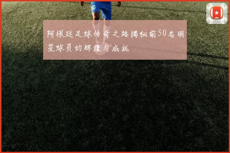 阿根廷足球传奇之路揭秘前50名明星球员的辉煌与成就