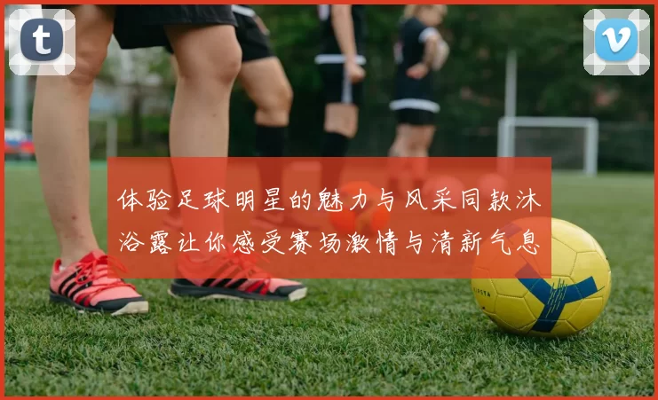 体验足球明星的魅力与风采同款沐浴露让你感受赛场激情与清新气息