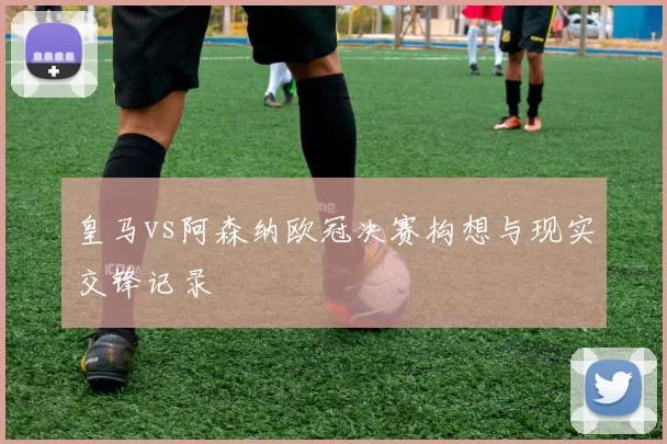 皇马vs阿森纳欧冠决赛构想与现实交锋记录