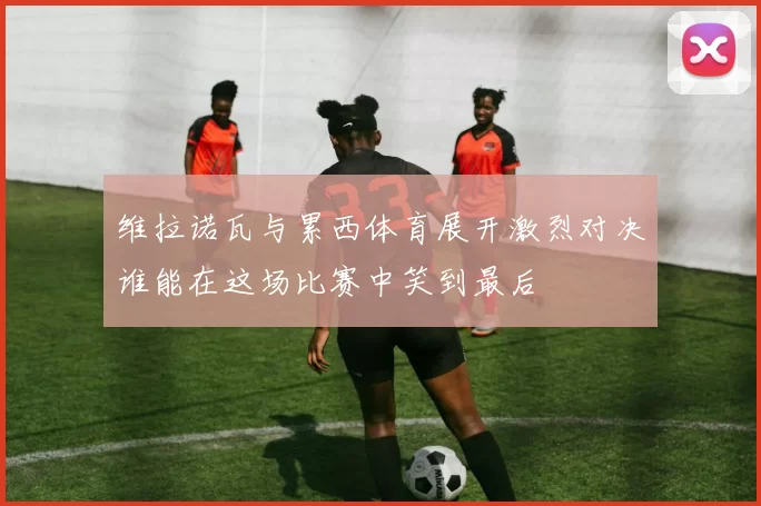 维拉诺瓦与累西体育展开激烈对决谁能在这场比赛中笑到最后
