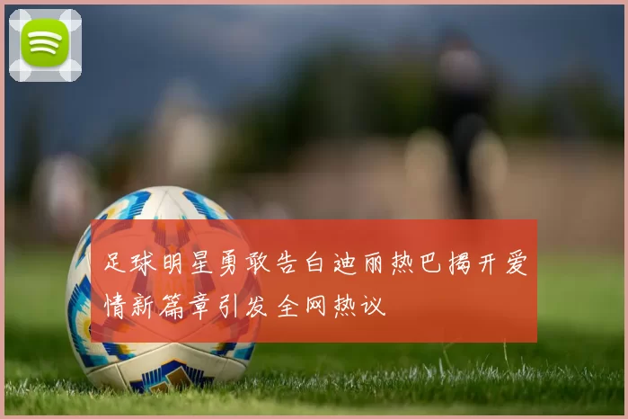 足球明星勇敢告白迪丽热巴揭开爱情新篇章引发全网热议