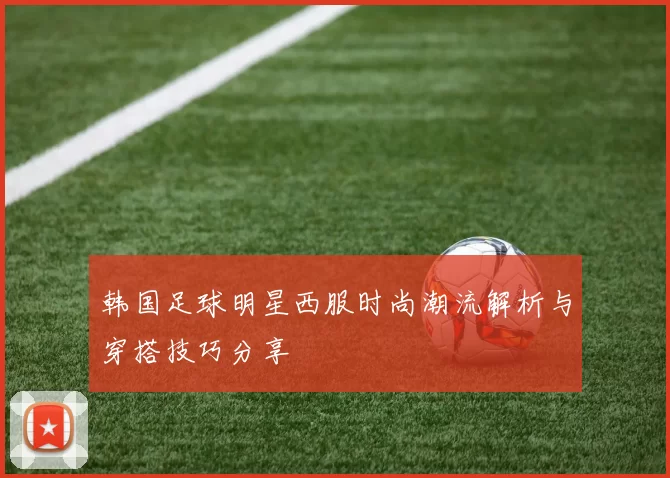 韩国足球明星西服时尚潮流解析与穿搭技巧分享